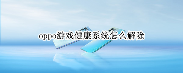 oppo游戏健康系统怎么解除 oppo游戏健康系统怎么解除不了