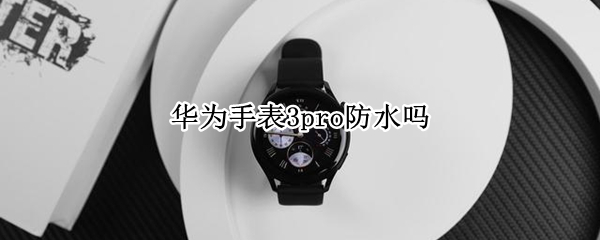 华为手表3pro防水吗（华为手表3pro防水吗值得买吗）