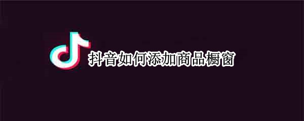 抖音如何添加商品橱窗（抖音怎么添加橱窗商品）