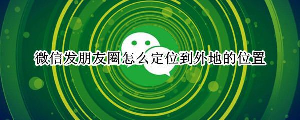 微信发朋友圈怎么定位到外地的位置（微信发朋友圈怎么定位到外地的位置苹果手机）