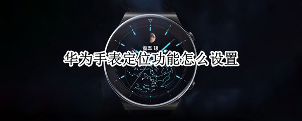 华为手表定位功能怎么设置 华为手表定位功能怎么设置手机