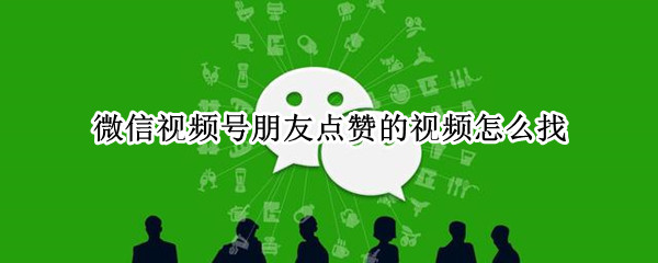 微信视频号朋友点赞的视频怎么找（微信视频号朋友点赞的视频怎么找 知乎）