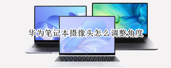 华为笔记本摄像头怎么调整角度 华为笔记本摄像头怎么调整角度大小