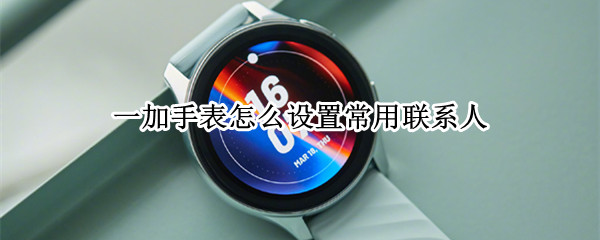 一加手表怎么设置常用联系人 一加手表怎么设置常用联系人号码