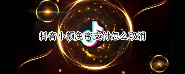 抖音小额免密支付怎么取消（抖音的小额免密支付怎么取消）