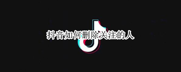 抖音如何删除关注的人（抖音中如何删除关注的人）