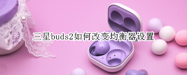 三星buds2如何改变均衡器设置（三星buds均衡器怎么调）