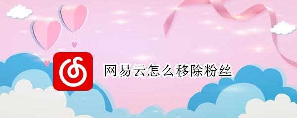网易云怎么移除粉丝 网易云怎么移除粉丝关注