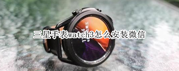 三星手表watch3怎么安装微信 三星手表watch3怎么安装微信助手