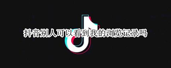 抖音别人可以看到我的浏览记录吗（抖音可以看见别人浏览我的记录么?）
