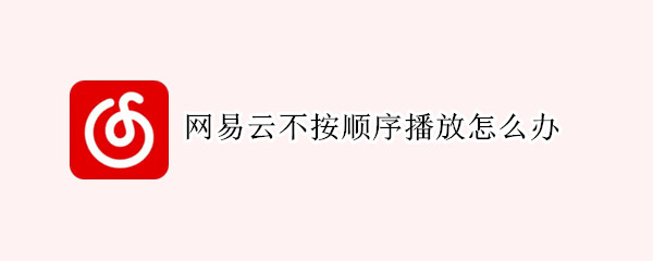 网易云不按顺序播放怎么办 网易云音乐播放不按顺序播放怎么办?