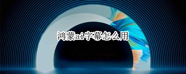 鸿蒙ai字幕怎么用（鸿蒙系统的ai字幕好像不准呀）