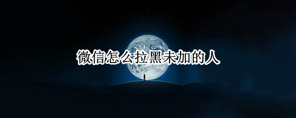 微信怎么拉黑未加的人 微信未添加的人怎么拉黑