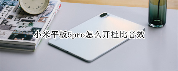 小米平板5pro怎么开杜比音效 小米平板5pro怎么开杜比音效模式