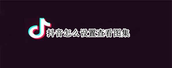 抖音怎么设置查看图集（抖音怎么设置查看图集功能）