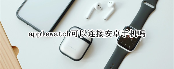 applewatch可以连接安卓手机吗（applewatch能连接安卓吗）