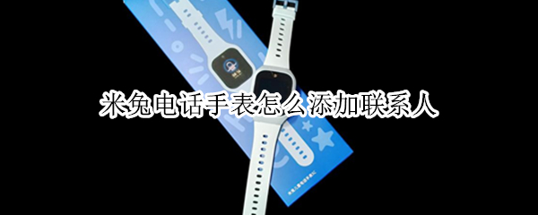 米兔电话手表怎么添加联系人（米兔电话手表添加联系人失败怎么回事）