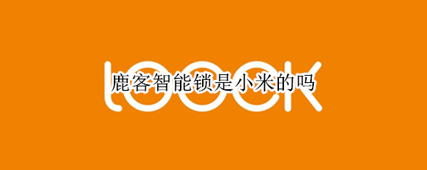 鹿客智能锁是小米的吗 鹿客智能锁是小米的吗