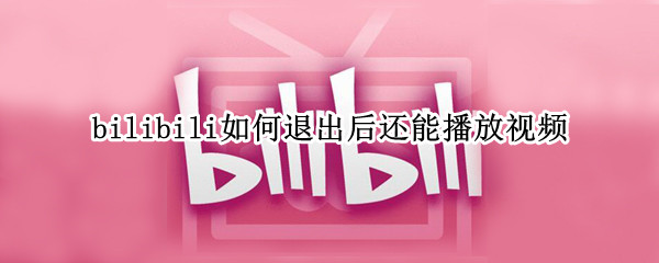 bilibili如何退出后还能播放视频（退出bilibili视频依然播放）