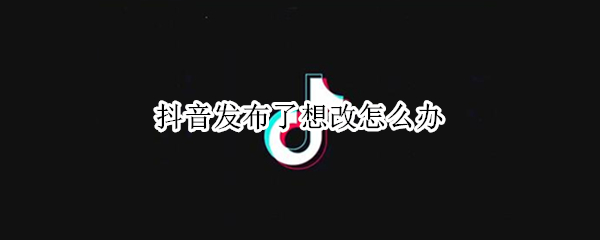 抖音发布了想改怎么办 已发布抖音怎么修改