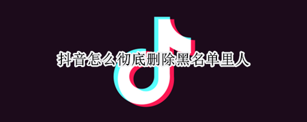 抖音怎么彻底删除黑名单里人（如何删掉抖音黑名单上的人）