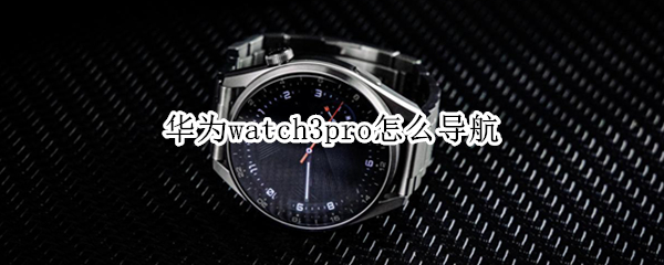 华为watch3pro怎么导航 华为watch3pro导航地图