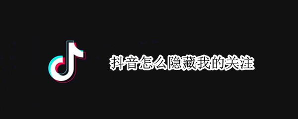 抖音怎么隐藏我的关注 抖音怎么隐藏我的关注数量