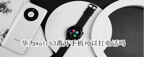 华为watch3离开手机能打电话吗（华为watch3离开手机能打电话吗）