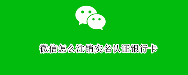 微信怎么注销实名认证银行卡 微信怎么注销实名认证银行卡号