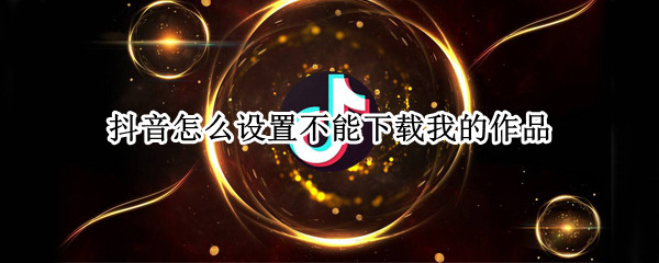 抖音怎么设置不能下载我的作品 抖音怎么设置不能下载我的作品呢