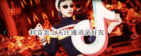抖音怎么关注通讯录好友 抖音怎么关注通讯录好友,他知道吗