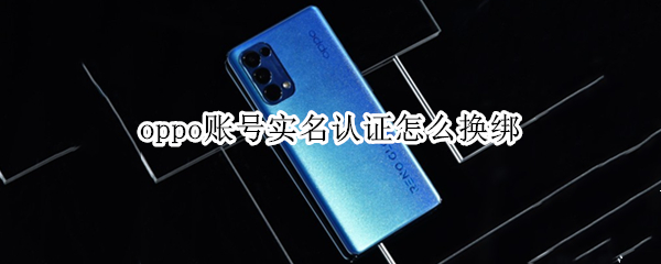 oppo账号实名认证怎么换绑 oppo账号实名认证怎么换绑手机号