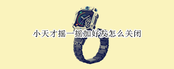 小天才摇一摇加好友怎么关闭（如何关闭小天才加好友功能）