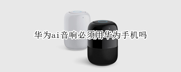 华为ai音响必须用华为手机吗（不是华为的手机可以用华为的Ai音箱吗）