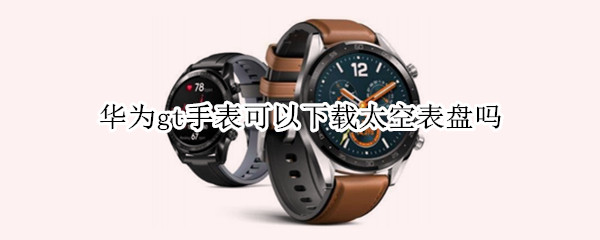 华为gt手表可以下载太空表盘吗 华为gt能下载太空表盘吗