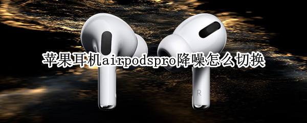 苹果耳机airpodspro降噪怎么切换（苹果耳机airpodspro怎么调整降噪）