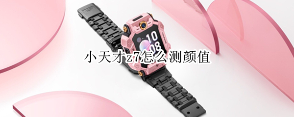 小天才z7怎么测颜值（小天才z7怎么测颜值的）