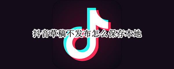 抖音草稿不发布怎么保存本地 抖音草稿不发布怎么保存到相册