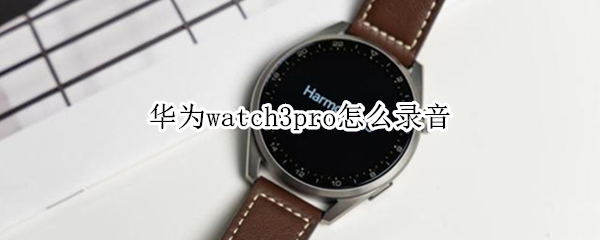 华为watch3pro怎么录音 华为watch3pro录音机