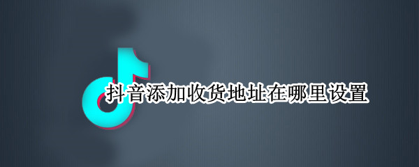 抖音添加收货地址在哪里设置 抖音怎么添加收货地址