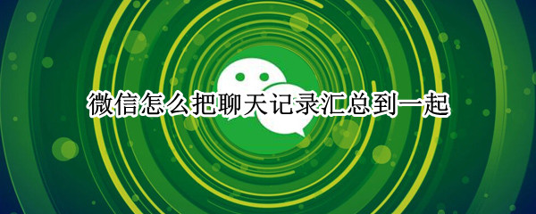 微信怎么把聊天记录汇总到一起（微信怎么把聊天记录汇总到一起看）