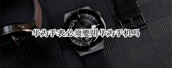 华为手表必须要用华为手机吗（华为手表必须要用华为手机吗知乎）