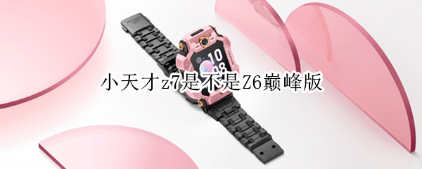 小天才z7是不是Z6巅峰版（小天才z6巅峰版和z7对比）