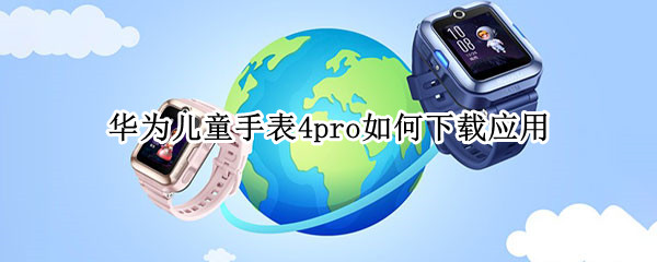 华为儿童手表4pro如何下载应用（华为儿童手表怎么下载软件pro3）