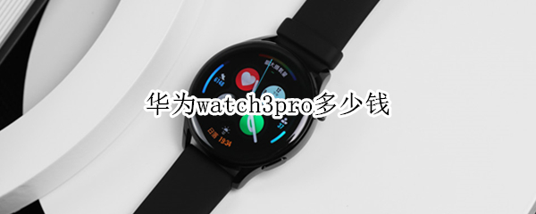 华为watch3pro多少钱（华为watch3pro哪里有卖）