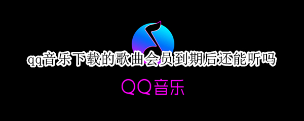 qq音乐下载的歌曲会员到期后还能听吗（QQ音乐下载后会员到期还能听吗）