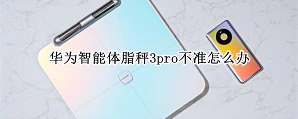 华为智能体脂秤3pro不准怎么办（华为智能体脂秤3准不准）