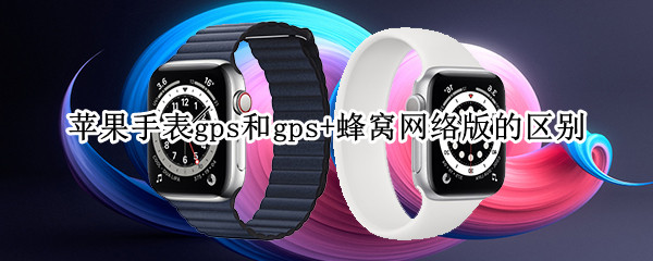 苹果手表gps和gps+蜂窝网络版的区别（苹果手表gps和gps 蜂窝网络版的区别是什么）