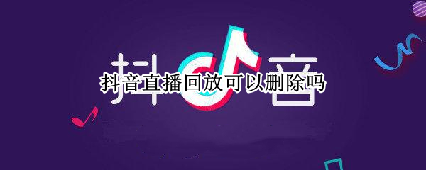 抖音直播回放可以删除吗 抖音直播视频回放怎么删除