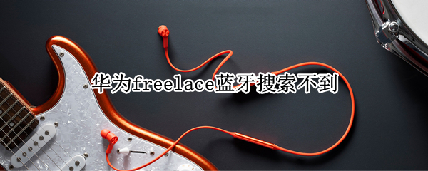华为freelace蓝牙搜索不到 华为freelace无线蓝牙耳机使用说明